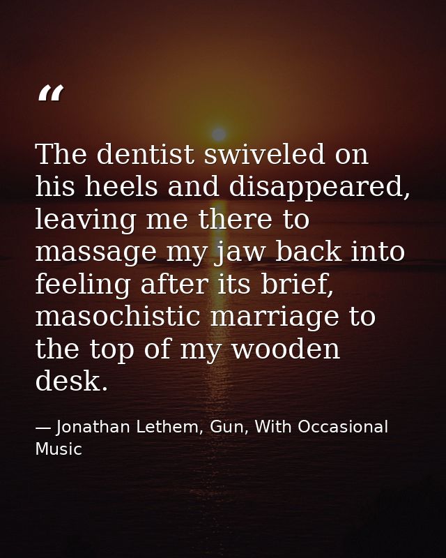 The dentist swiveled on his heels and disappeared, leaving me there to massage my jaw back into feeling after its brief, — Jonathan Lethem, Gun, With Occasional Music