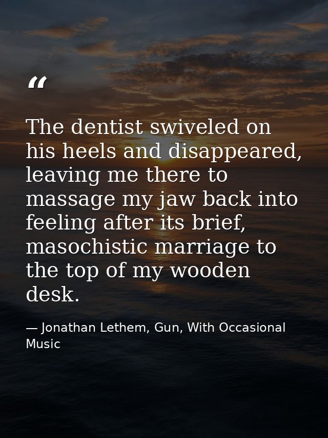 The dentist swiveled on his heels and disappeared, leaving me there to massage my jaw back into feeling after its brief, — Jonathan Lethem, Gun, With Occasional Music
