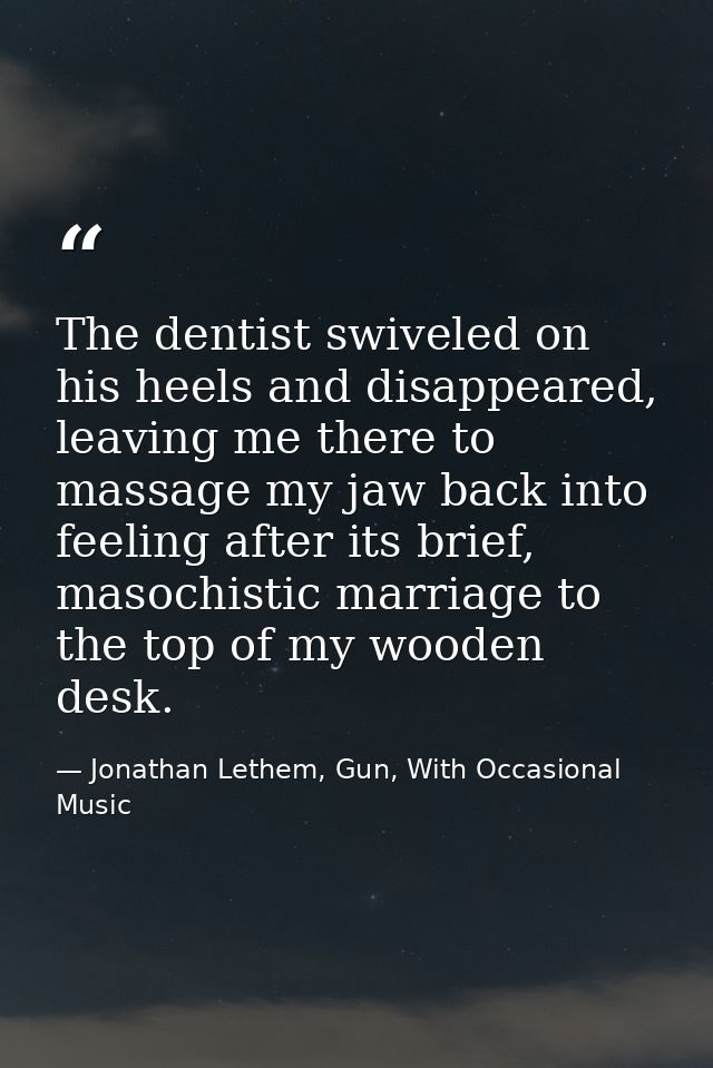 The dentist swiveled on his heels and disappeared, leaving me there to massage my jaw back into feeling after its brief, — Jonathan Lethem, Gun, With Occasional Music