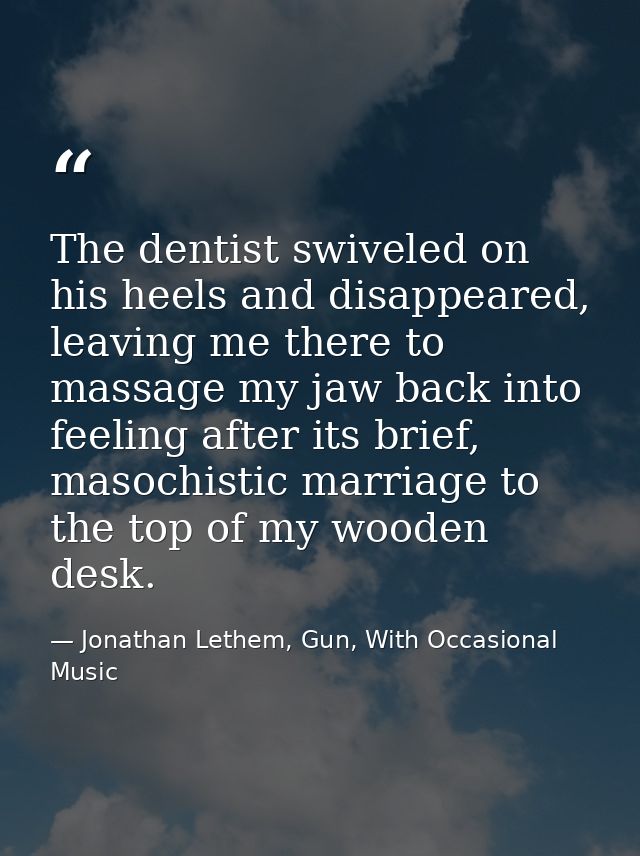 The dentist swiveled on his heels and disappeared, leaving me there to massage my jaw back into feeling after its brief, — Jonathan Lethem, Gun, With Occasional Music