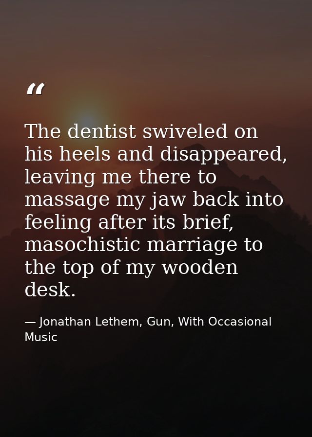 The dentist swiveled on his heels and disappeared, leaving me there to massage my jaw back into feeling after its brief, — Jonathan Lethem, Gun, With Occasional Music