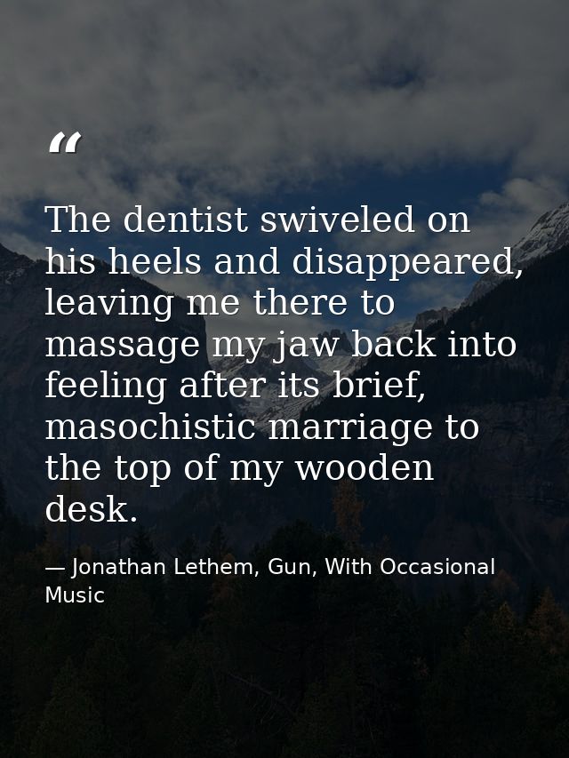 The dentist swiveled on his heels and disappeared, leaving me there to massage my jaw back into feeling after its brief, — Jonathan Lethem, Gun, With Occasional Music