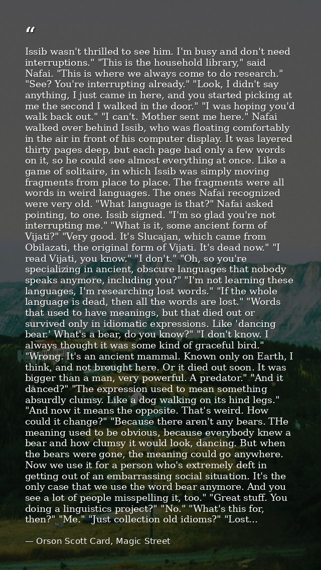 Issib wasn't thrilled to see him. I'm busy and don't need interruptions." "This is the household library," said Nafai. " — Orson Scott Card, Magic Street