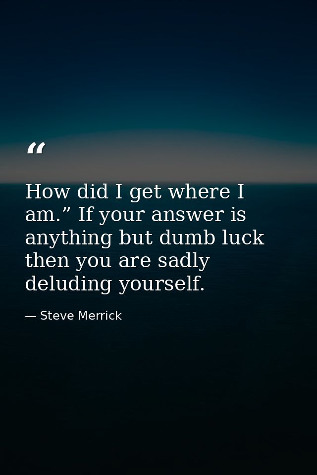 How did I get where I am.” If your answer is anything but dumb luck then you are sadly deluding yourself. — Steve Merrick