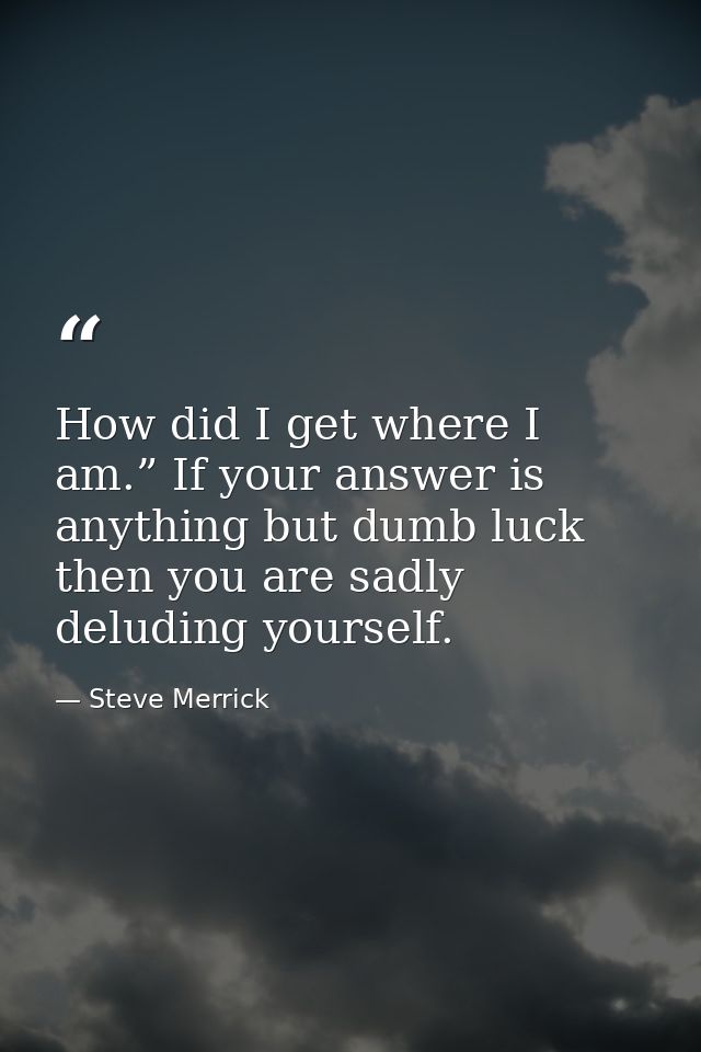 How did I get where I am.” If your answer is anything but dumb luck then you are sadly deluding yourself. — Steve Merrick