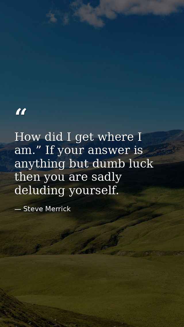 How did I get where I am.” If your answer is anything but dumb luck then you are sadly deluding yourself. — Steve Merrick