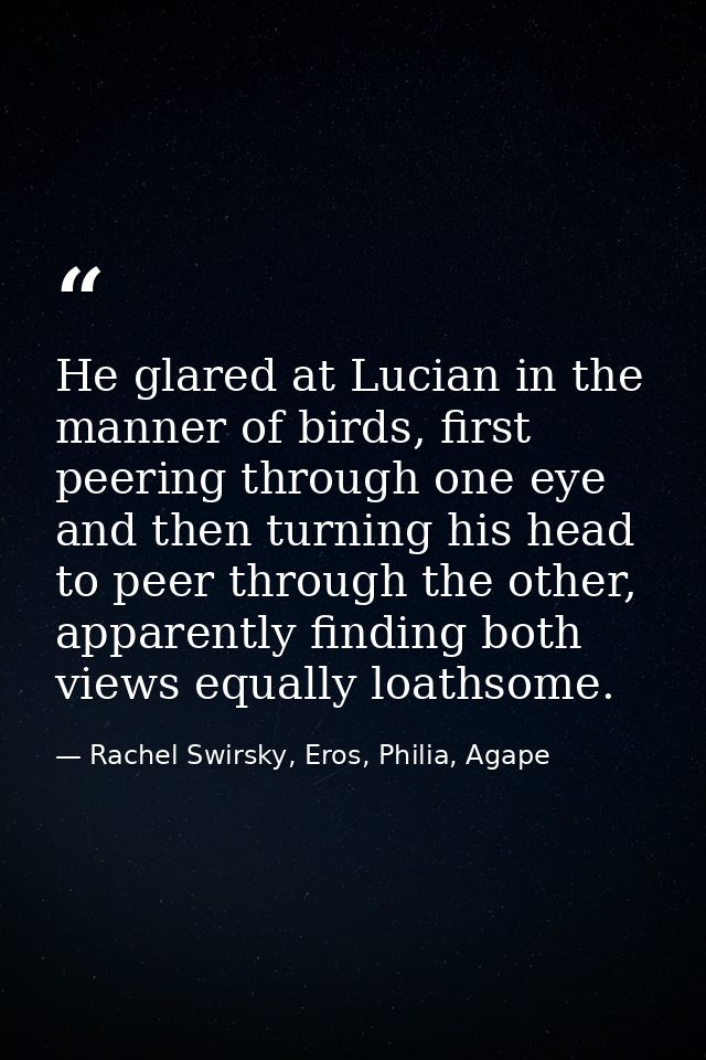 He glared at Lucian in the manner of birds, first peering through one eye and then turning his head to peer through the  — Rachel Swirsky, Eros, Philia, Agape