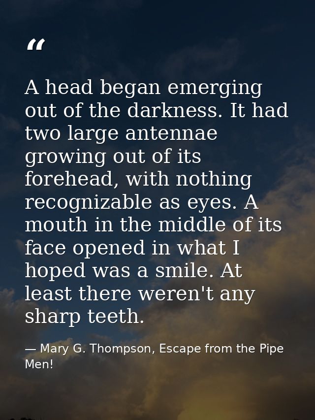 A head began emerging out of the darkness. It had two large antennae growing out of its forehead, with nothing recogniza — Mary G. Thompson, Escape from the Pipe Men!