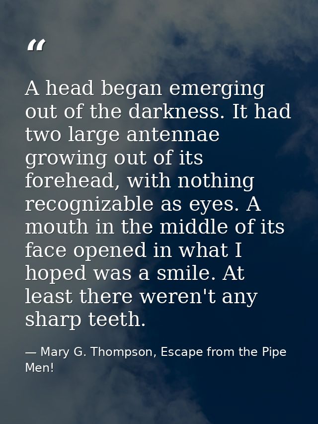 A head began emerging out of the darkness. It had two large antennae growing out of its forehead, with nothing recogniza — Mary G. Thompson, Escape from the Pipe Men!