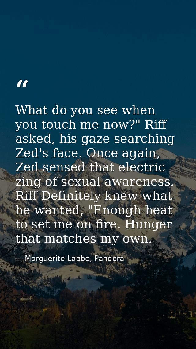 What do you see when you touch me now?" Riff asked, his gaze searching Zed's face. Once again, Zed sensed that electric  — Marguerite Labbe, Pandora