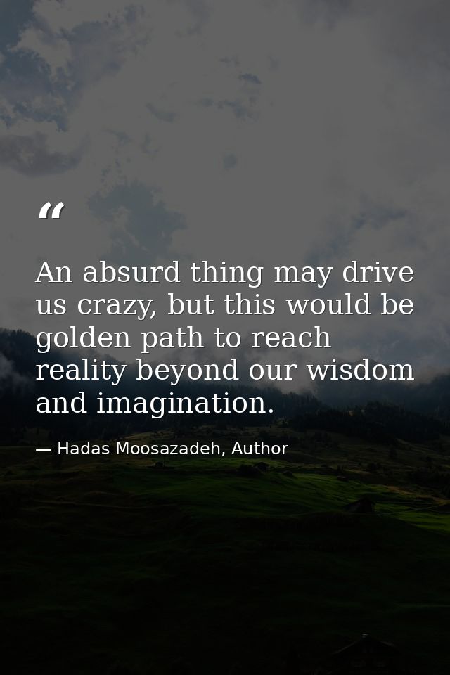 An absurd thing may drive us crazy, but this would be golden path to reach reality beyond our wisdom and imagination. — Hadas Moosazadeh, Author