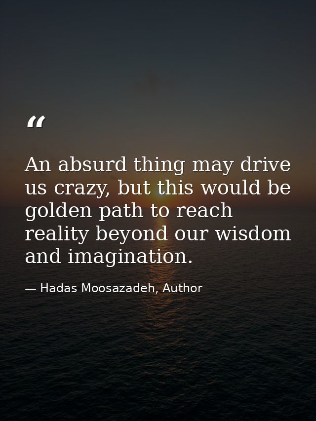 An absurd thing may drive us crazy, but this would be golden path to reach reality beyond our wisdom and imagination. — Hadas Moosazadeh, Author