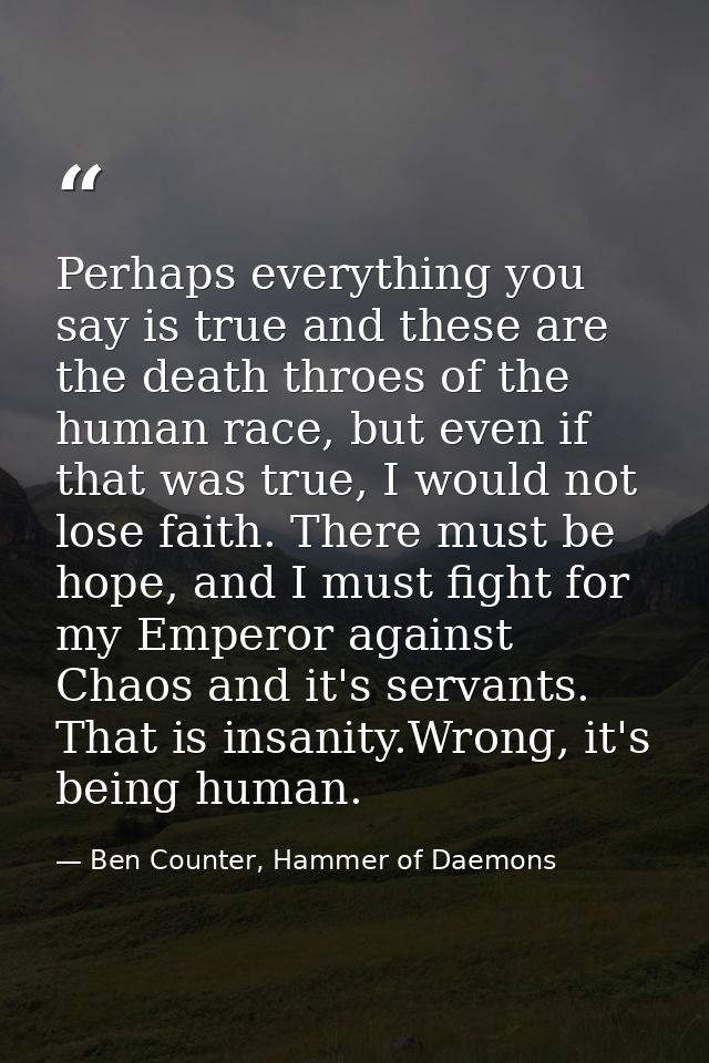 Perhaps everything you say is true and these are the death throes of the human race, but even if that was true, I would  — Ben Counter, Hammer of Daemons