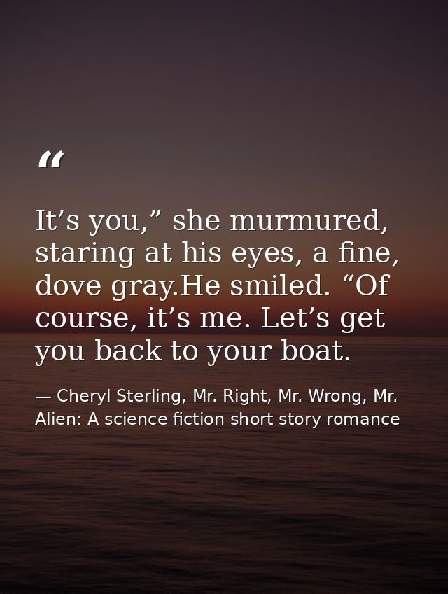 It’s you,” she murmured, staring at his eyes, a fine, dove gray.He smiled. “Of course, it’s me. Let’s get you back to yo — Cheryl Sterling, Mr. Right, Mr. Wrong, Mr. Alien: A science fiction short story romance