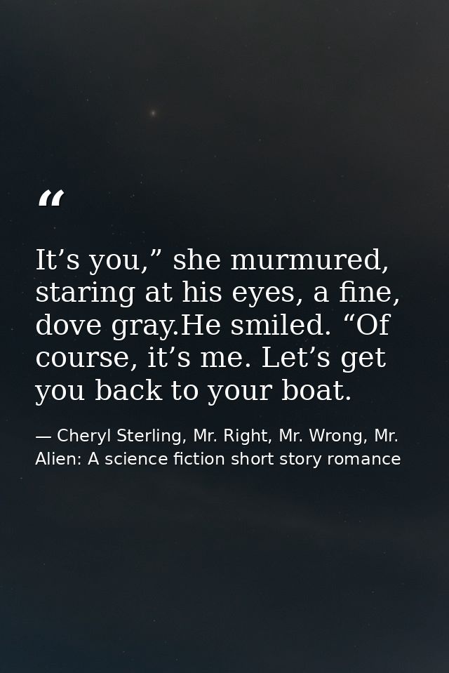 It’s you,” she murmured, staring at his eyes, a fine, dove gray.He smiled. “Of course, it’s me. Let’s get you back to yo — Cheryl Sterling, Mr. Right, Mr. Wrong, Mr. Alien: A science fiction short story romance