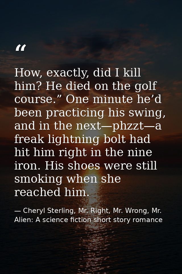 How, exactly, did I kill him? He died on the golf course.” One minute he’d been practicing his swing, and in the next—ph — Cheryl Sterling, Mr. Right, Mr. Wrong, Mr. Alien: A science fiction short story romance