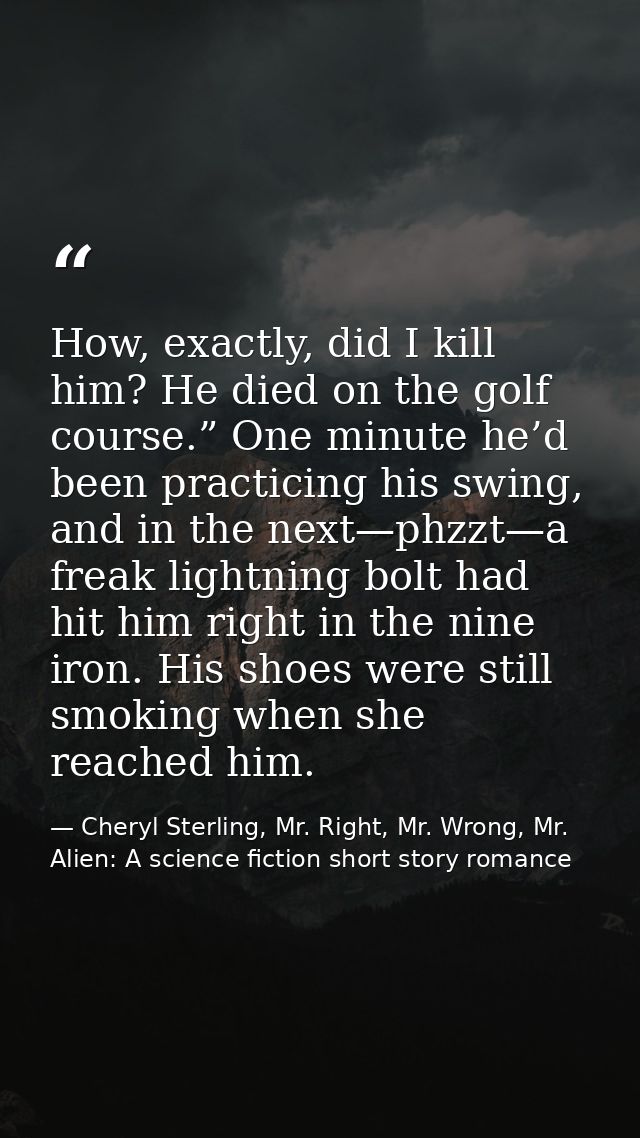 How, exactly, did I kill him? He died on the golf course.” One minute he’d been practicing his swing, and in the next—ph — Cheryl Sterling, Mr. Right, Mr. Wrong, Mr. Alien: A science fiction short story romance