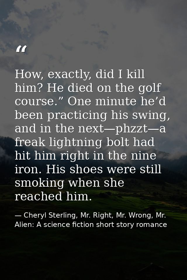 How, exactly, did I kill him? He died on the golf course.” One minute he’d been practicing his swing, and in the next—ph — Cheryl Sterling, Mr. Right, Mr. Wrong, Mr. Alien: A science fiction short story romance