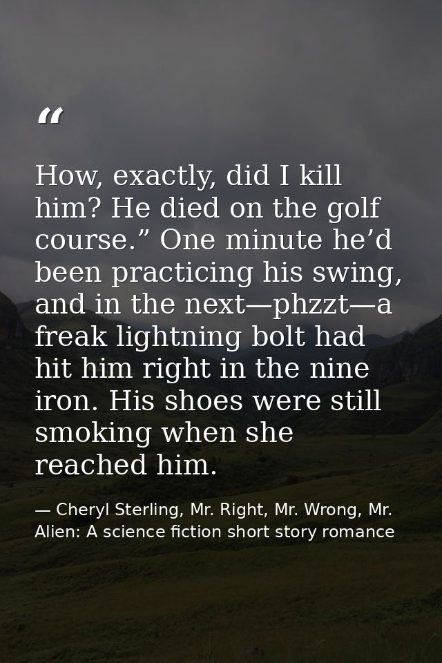 How, exactly, did I kill him? He died on the golf course.” One minute he’d been practicing his swing, and in the next—ph — Cheryl Sterling, Mr. Right, Mr. Wrong, Mr. Alien: A science fiction short story romance