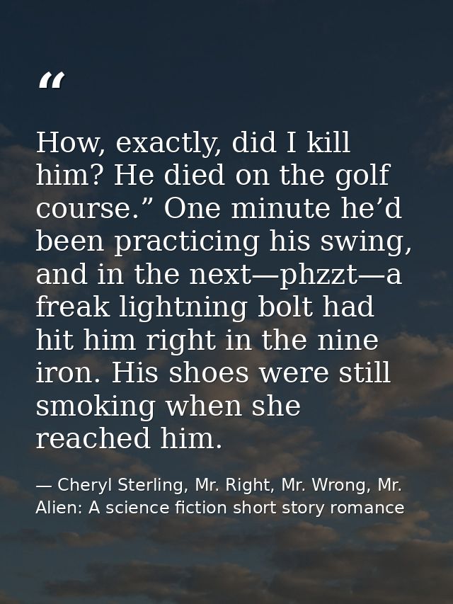 How, exactly, did I kill him? He died on the golf course.” One minute he’d been practicing his swing, and in the next—ph — Cheryl Sterling, Mr. Right, Mr. Wrong, Mr. Alien: A science fiction short story romance