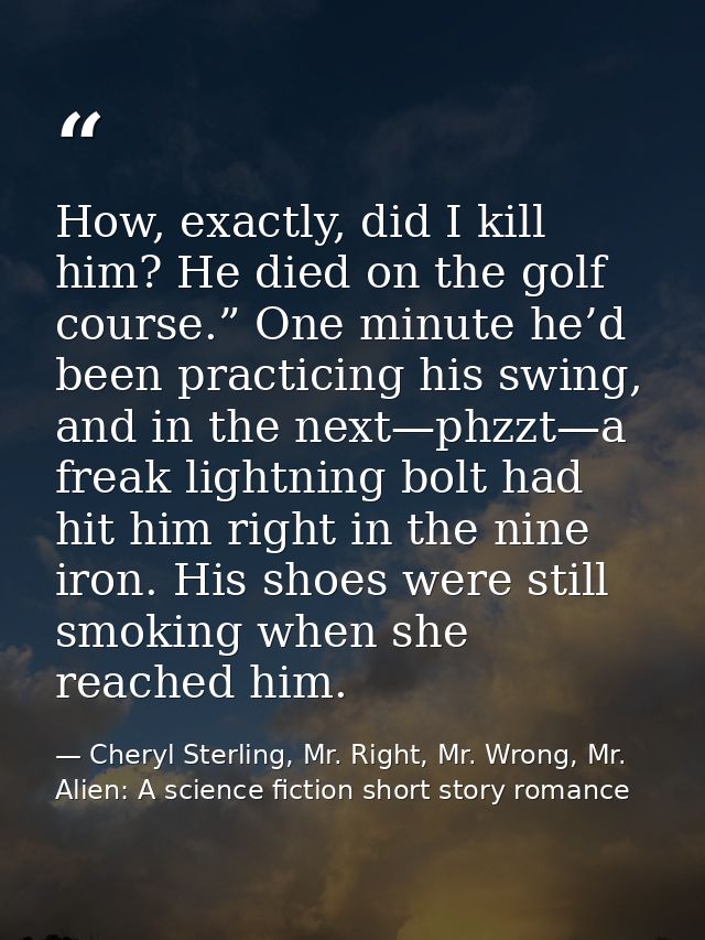 How, exactly, did I kill him? He died on the golf course.” One minute he’d been practicing his swing, and in the next—ph — Cheryl Sterling, Mr. Right, Mr. Wrong, Mr. Alien: A science fiction short story romance