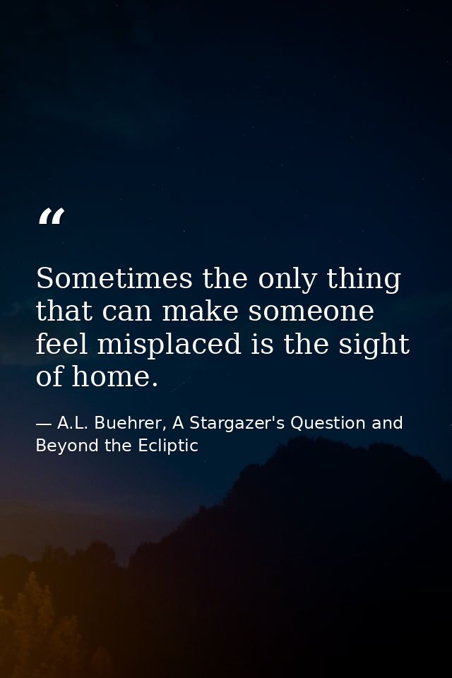 Sometimes the only thing that can make someone feel misplaced is the sight of home. — A.L. Buehrer, A Stargazer's Question and Beyond the Ecliptic
