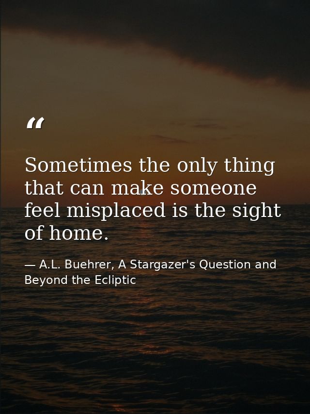Sometimes the only thing that can make someone feel misplaced is the sight of home. — A.L. Buehrer, A Stargazer's Question and Beyond the Ecliptic