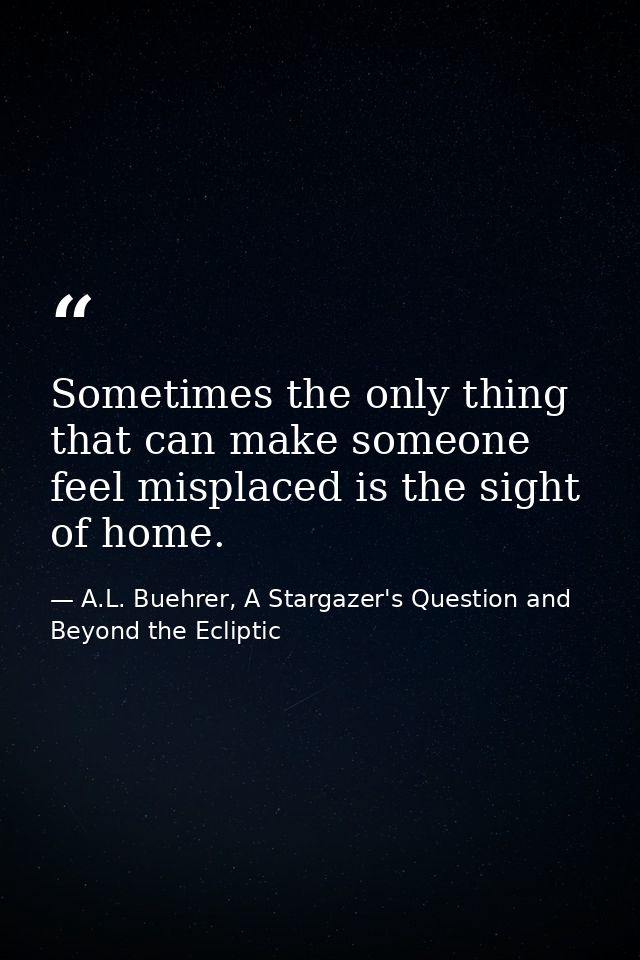 Sometimes the only thing that can make someone feel misplaced is the sight of home. — A.L. Buehrer, A Stargazer's Question and Beyond the Ecliptic
