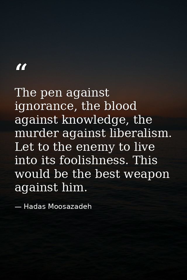 The pen against ignorance, the blood against knowledge, the murder against liberalism. Let to the enemy to live into its — Hadas Moosazadeh