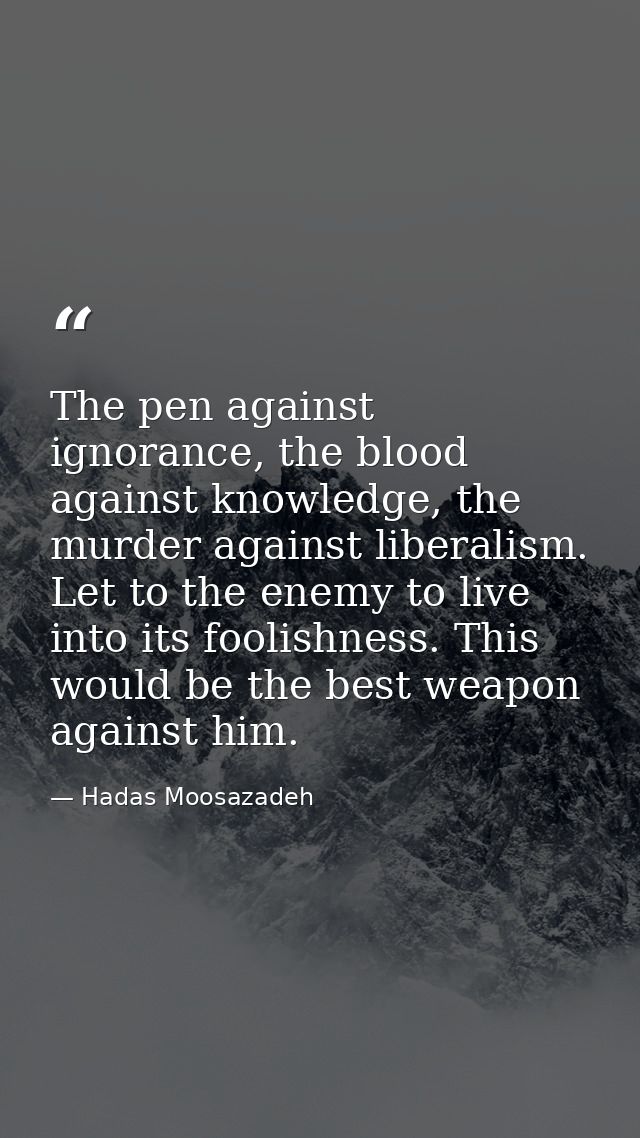 The pen against ignorance, the blood against knowledge, the murder against liberalism. Let to the enemy to live into its — Hadas Moosazadeh
