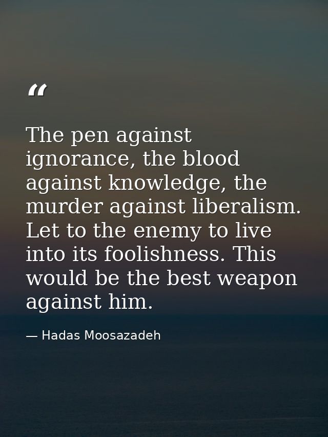 The pen against ignorance, the blood against knowledge, the murder against liberalism. Let to the enemy to live into its — Hadas Moosazadeh