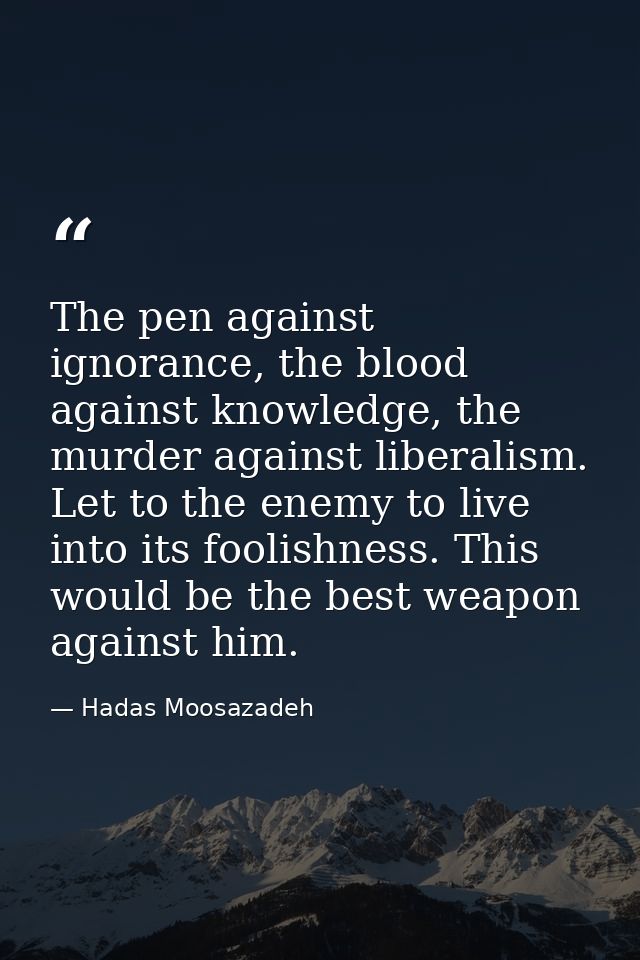 The pen against ignorance, the blood against knowledge, the murder against liberalism. Let to the enemy to live into its — Hadas Moosazadeh
