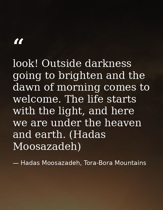 look! Outside darkness going to brighten and the dawn of morning comes to welcome. The life starts with the light, and h — Hadas Moosazadeh, Tora-Bora Mountains