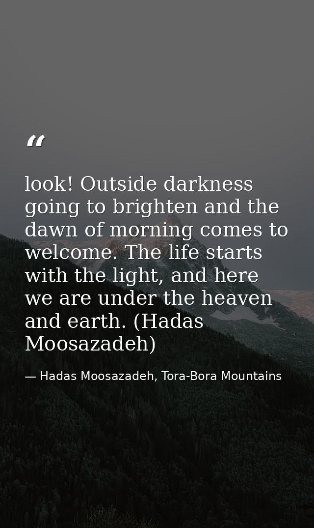 look! Outside darkness going to brighten and the dawn of morning comes to welcome. The life starts with the light, and h — Hadas Moosazadeh, Tora-Bora Mountains