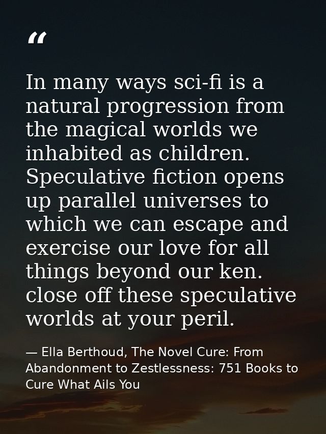 In many ways sci-fi is a natural progression from the magical worlds we inhabited as children. Speculative fiction opens — Ella Berthoud, The Novel Cure: From Abandonment to Zestlessness: 751 Books to Cure What Ails You