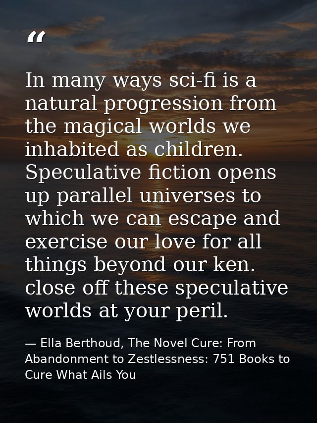 In many ways sci-fi is a natural progression from the magical worlds we inhabited as children. Speculative fiction opens — Ella Berthoud, The Novel Cure: From Abandonment to Zestlessness: 751 Books to Cure What Ails You