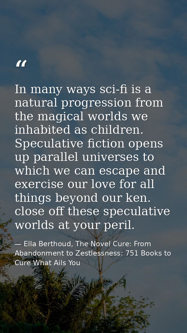 In many ways sci-fi is a natural progression from the magical worlds we inhabited as children. Speculative fiction opens — Ella Berthoud, The Novel Cure: From Abandonment to Zestlessness: 751 Books to Cure What Ails You