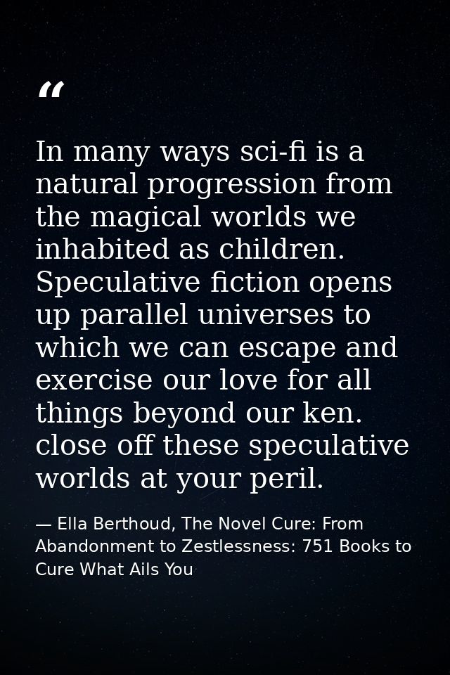 In many ways sci-fi is a natural progression from the magical worlds we inhabited as children. Speculative fiction opens — Ella Berthoud, The Novel Cure: From Abandonment to Zestlessness: 751 Books to Cure What Ails You