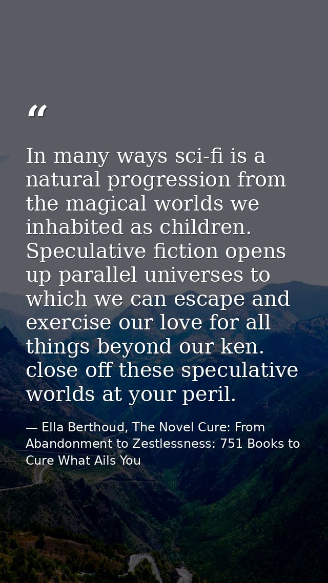 In many ways sci-fi is a natural progression from the magical worlds we inhabited as children. Speculative fiction opens — Ella Berthoud, The Novel Cure: From Abandonment to Zestlessness: 751 Books to Cure What Ails You