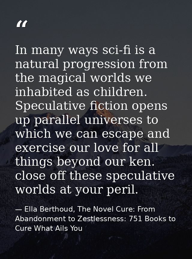 In many ways sci-fi is a natural progression from the magical worlds we inhabited as children. Speculative fiction opens — Ella Berthoud, The Novel Cure: From Abandonment to Zestlessness: 751 Books to Cure What Ails You