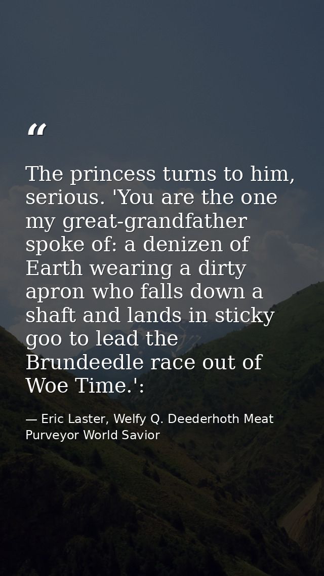 The princess turns to him, serious. 'You are the one my great-grandfather spoke of: a denizen of Earth wearing a dirty a — Eric Laster, Welfy Q. Deederhoth Meat Purveyor World Savior