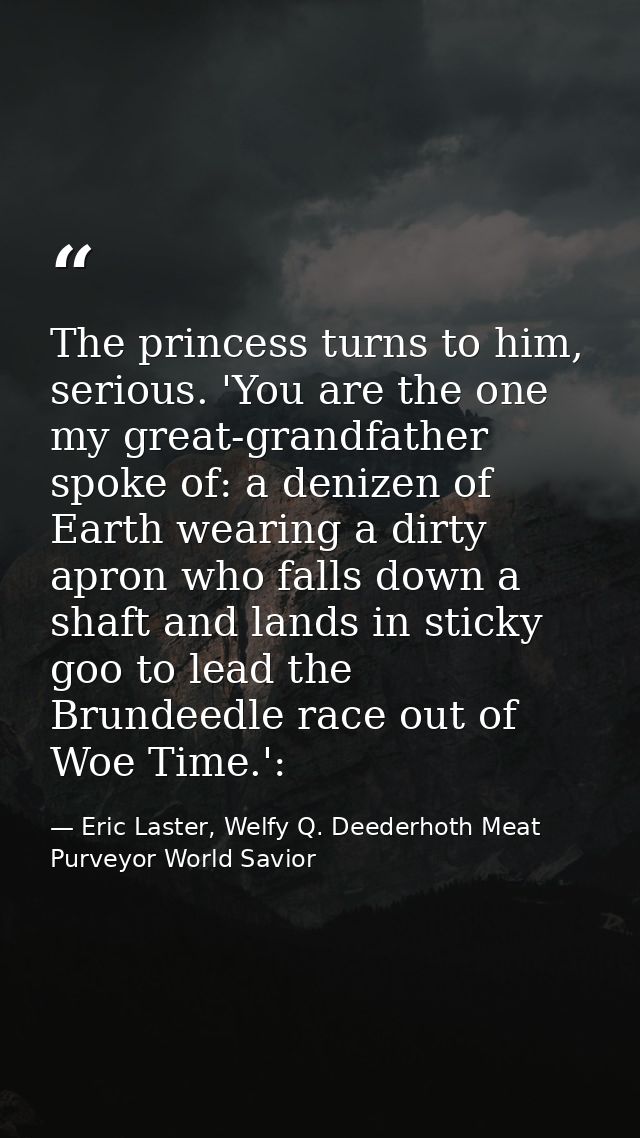 The princess turns to him, serious. 'You are the one my great-grandfather spoke of: a denizen of Earth wearing a dirty a — Eric Laster, Welfy Q. Deederhoth Meat Purveyor World Savior