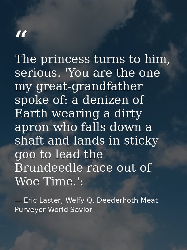 The princess turns to him, serious. 'You are the one my great-grandfather spoke of: a denizen of Earth wearing a dirty a — Eric Laster, Welfy Q. Deederhoth Meat Purveyor World Savior