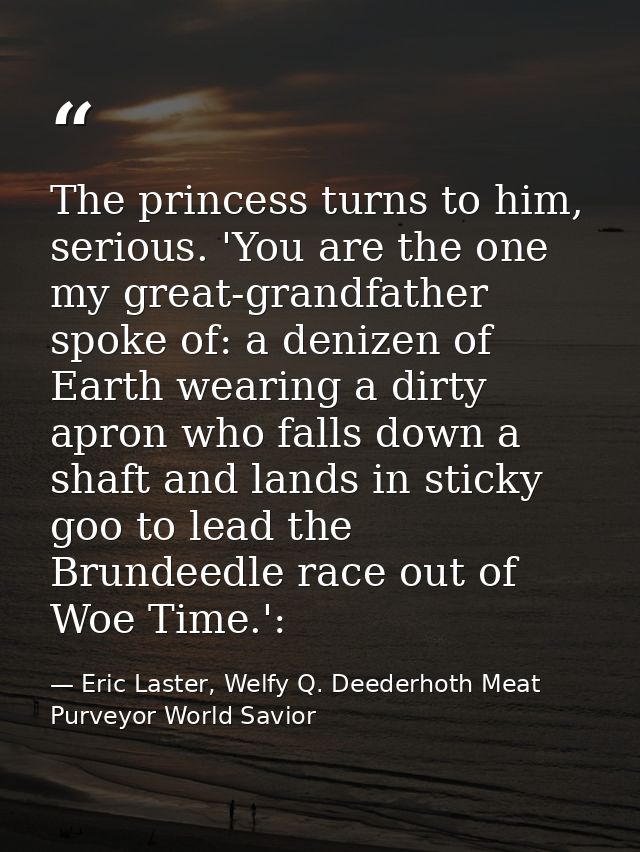 The princess turns to him, serious. 'You are the one my great-grandfather spoke of: a denizen of Earth wearing a dirty a — Eric Laster, Welfy Q. Deederhoth Meat Purveyor World Savior
