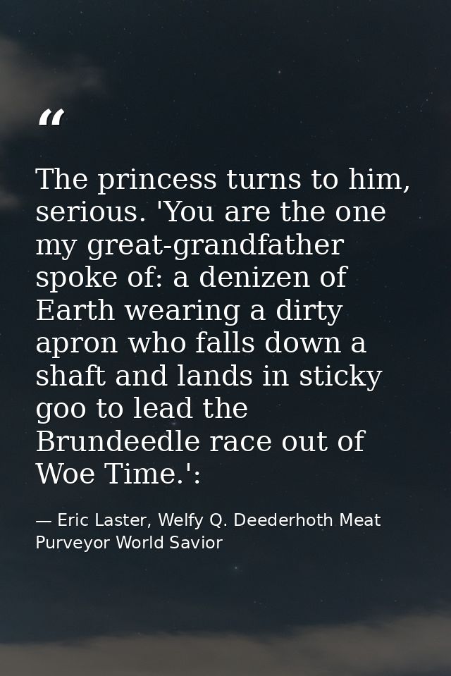 The princess turns to him, serious. 'You are the one my great-grandfather spoke of: a denizen of Earth wearing a dirty a — Eric Laster, Welfy Q. Deederhoth Meat Purveyor World Savior