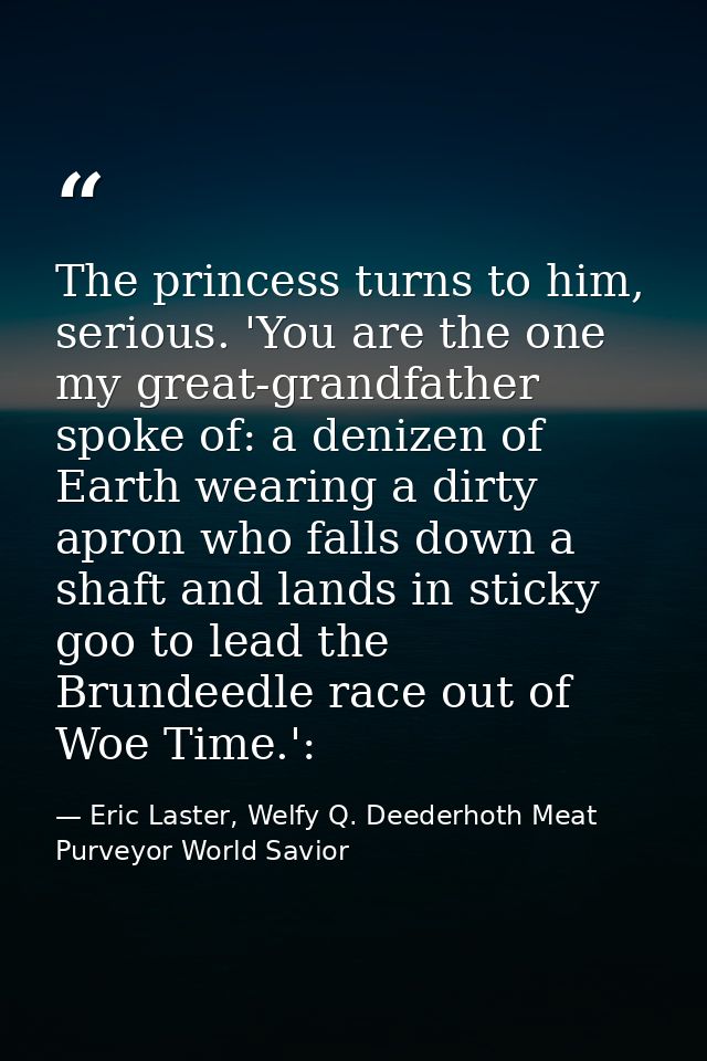 The princess turns to him, serious. 'You are the one my great-grandfather spoke of: a denizen of Earth wearing a dirty a — Eric Laster, Welfy Q. Deederhoth Meat Purveyor World Savior
