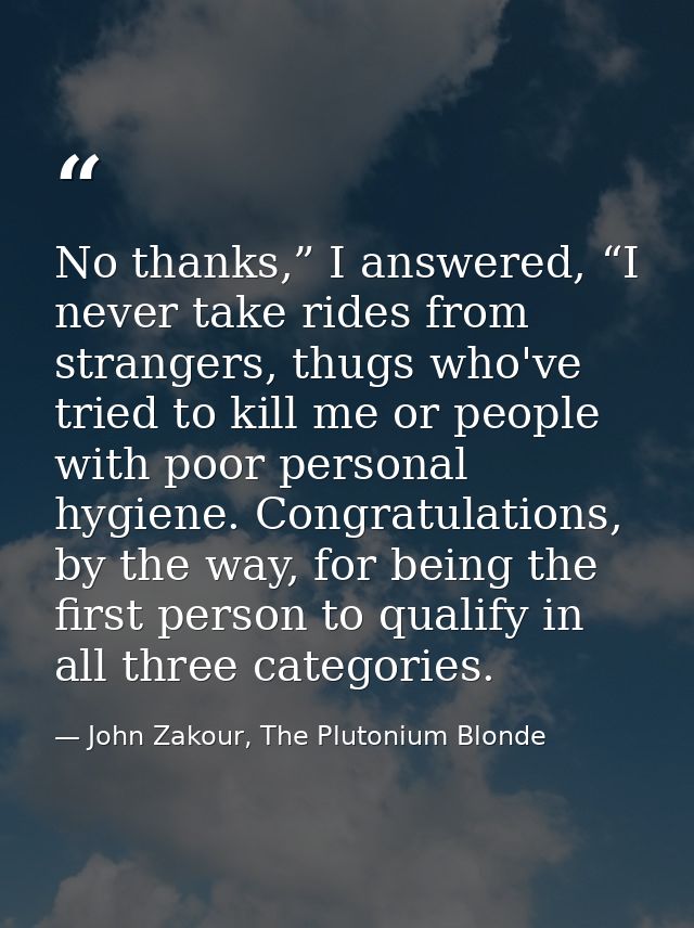No thanks,” I answered, “I never take rides from strangers, thugs who've tried to kill me or people with poor personal h — John Zakour, The Plutonium Blonde