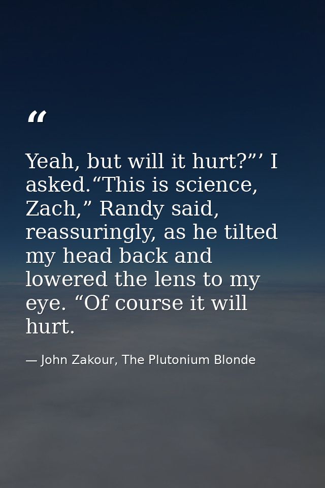 Yeah, but will it hurt?”’ I asked.“This is science, Zach,” Randy said, reassuringly, as he tilted my head back and lower — John Zakour, The Plutonium Blonde