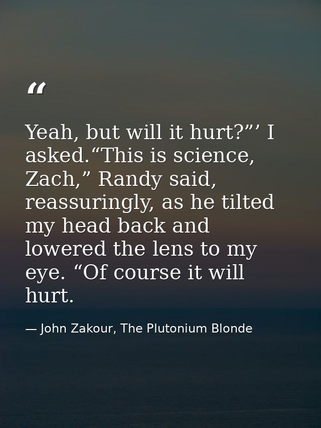 Yeah, but will it hurt?”’ I asked.“This is science, Zach,” Randy said, reassuringly, as he tilted my head back and lower — John Zakour, The Plutonium Blonde
