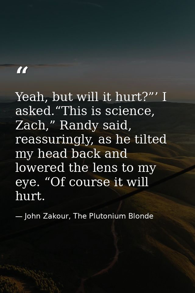 Yeah, but will it hurt?”’ I asked.“This is science, Zach,” Randy said, reassuringly, as he tilted my head back and lower — John Zakour, The Plutonium Blonde